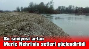 SU SEVİYESİ ARTAN MERİÇ NEHRİ’NİN SETLERİ GÜÇLENDİRİLDİ