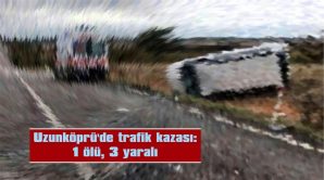 UZUNKÖPRÜ’DE TRAFİK KAZASI: 1 ÖLÜ, 3 YARALI