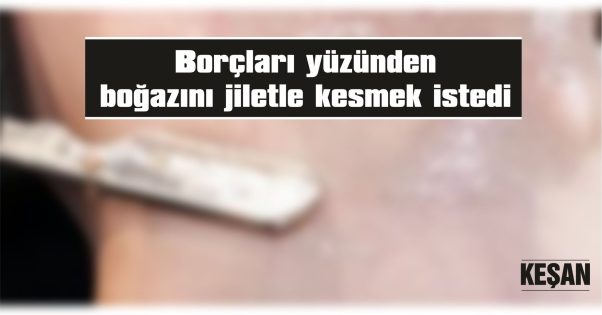 BORÇLARI YÜZÜNDEN BOĞAZINI JİLETLE KESMEK İSTEDİ